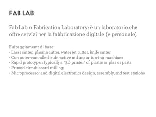 FAB LAB
Fab Lab o Fabrication Laboratory: è un laboratorio che
offre servizi per la fabbricazione digitale (e personale).
Euipaggiamentodi base:
- Lasercutter, plasma cutter, waterjet cutter, knife cutter
- Computer-controlled subtractive milling or turning machines
- Rapid prototyper: typically a "3D printer" of plastic or plaster parts
- Printed circuit board milling:
- Microprocessor and digital electronics design, assembly, and test stations
 