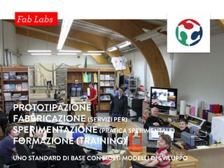 Fab Labs
PROTOTIPAZIONE
FABBRICAZIONE (SERVIZI PER)
SPERIMENTAZIONE (PRATICA SPERIMENTALE)
FORMAZIONE (TRAINING)
UNO STANDARD DI BASE CON MOLTI MODELLI DI SVILUPPO
 