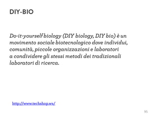 Do-it-yourselfbiology (DIY biology, DIY bio) è un
movimento sociale biotecnologico dove individui,
comunità, piccole organizzazioni e laboratori
a condividere gli stessi metodi dei tradizionali
laboratori di ricerca.
http://www.techshop.ws/
95
DIY-BIO
 