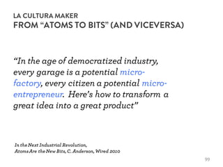 LA CULTURA MAKER
FROM “ATOMS TO BITS” (AND VICEVERSA)
In theNext Industrial Revolution,
AtomsAre theNew Bits,C. Anderson,Wired 2010
“In the age of democratized industry,
every garage is a potential micro-
factory, every citizen a potential micro-
entrepreneur. Here’s how to transform a
great idea into a great product”
99
 