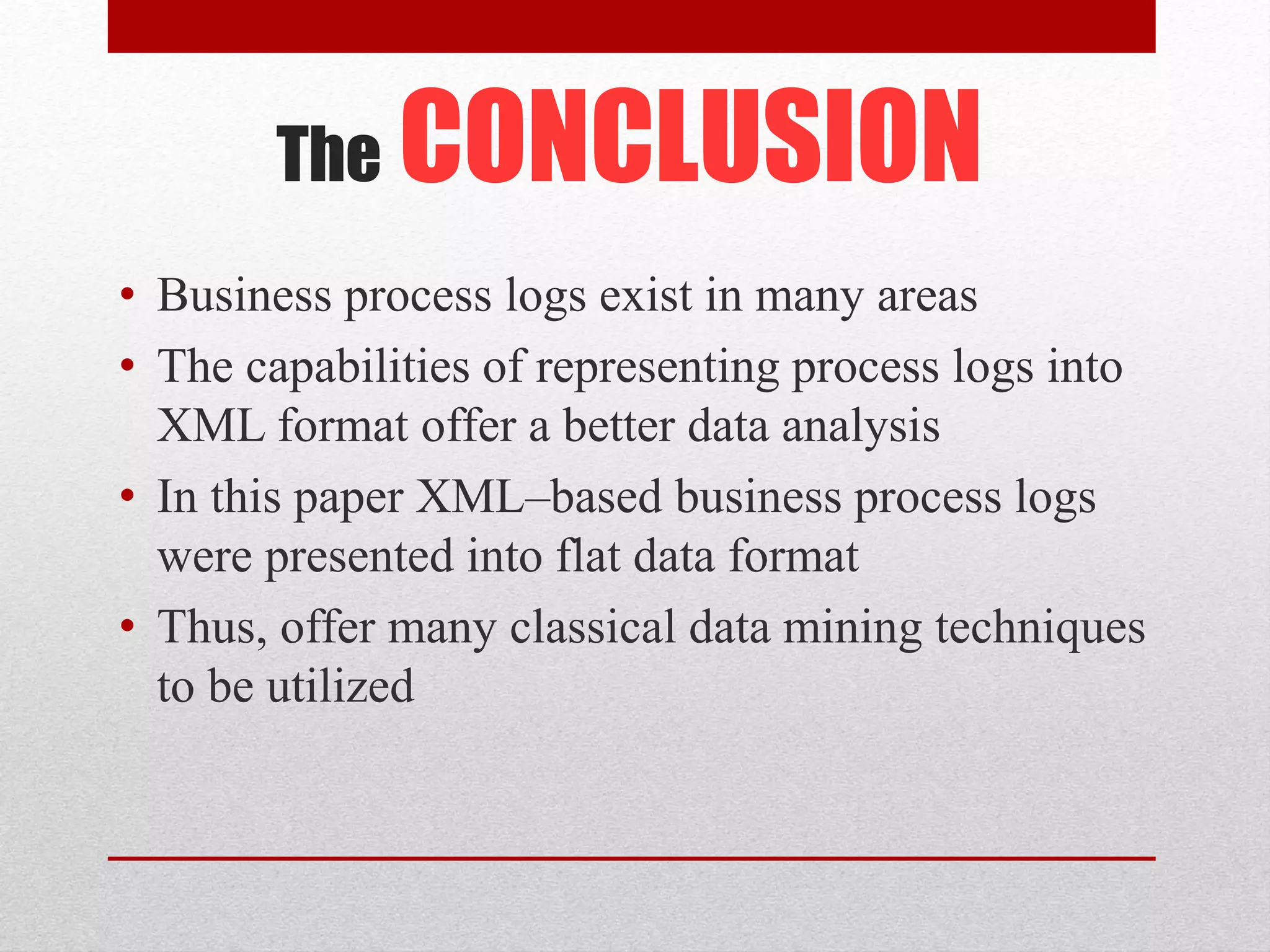 The CONCLUSION
• Business process logs exist in many areas
• The capabilities of representing process logs into
XML format offer a better data analysis
• In this paper XML–based business process logs
were presented into flat data format
• Thus, offer many classical data mining techniques
to be utilized
 