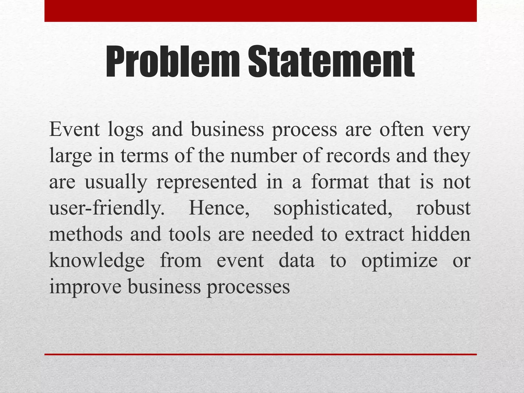 Problem Statement
Event logs and business process are often very
large in terms of the number of records and they
are usually represented in a format that is not
user-friendly. Hence, sophisticated, robust
methods and tools are needed to extract hidden
knowledge from event data to optimize or
improve business processes
 