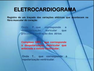 Onda P...que corresponde a
despolarização auricular que
precede a contração dos átrios
Complexo QRS... que corresponde
à despolarização ventricular que
antecede a sístole ventricular;
Onda T... que corresponde à
repolarização ventricular.
ELETROCARDIOGRAMA
Registro de um traçado das variações elétricas que acontecem na
fibra muscular do coração.
 