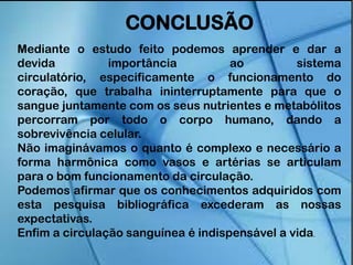 CONCLUSÃO
Mediante o estudo feito podemos aprender e dar a
devida importância ao sistema
circulatório, especificamente o funcionamento do
coração, que trabalha ininterruptamente para que o
sangue juntamente com os seus nutrientes e metabólitos
percorram por todo o corpo humano, dando a
sobrevivência celular.
Não imaginávamos o quanto é complexo e necessário a
forma harmônica como vasos e artérias se articulam
para o bom funcionamento da circulação.
Podemos afirmar que os conhecimentos adquiridos com
esta pesquisa bibliográfica excederam as nossas
expectativas.
Enfim a circulação sanguínea é indispensável a vida.
 