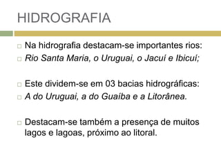 HIDROGRAFIA
 Na hidrografia destacam-se importantes rios:
 Rio Santa Maria, o Uruguai, o Jacuí e Ibicuí;
 Este dividem-se em 03 bacias hidrográficas:
 A do Uruguai, a do Guaíba e a Litorânea.
 Destacam-se também a presença de muitos
lagos e lagoas, próximo ao litoral.
 