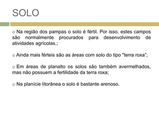 SOLO
o Na região dos pampas o solo é fértil. Por isso, estes campos
são normalmente procurados para desenvolvimento de
atividades agrícolas.;
o Ainda mais férteis são as áreas com solo do tipo "terra roxa”;
o Em áreas de planalto os solos são também avermelhados,
mas não possuem a fertilidade da terra roxa;
o Na planície litorânea o solo é bastante arenoso.
 