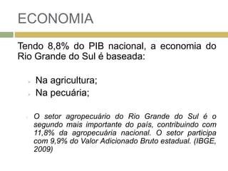 ECONOMIA
Tendo 8,8% do PIB nacional, a economia do
Rio Grande do Sul é baseada:
 Na agricultura;
 Na pecuária;
l O setor agropecuário do Rio Grande do Sul é o
segundo mais importante do país, contribuindo com
11,8% da agropecuária nacional. O setor participa
com 9,9% do Valor Adicionado Bruto estadual. (IBGE,
2009)
 
