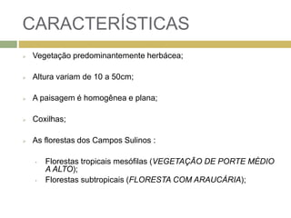 CARACTERÍSTICAS
 Vegetação predominantemente herbácea;
 Altura variam de 10 a 50cm;
 A paisagem é homogênea e plana;
 Coxilhas;
 As florestas dos Campos Sulinos :
• Florestas tropicais mesófilas (VEGETAÇÃO DE PORTE MÉDIO
A ALTO);
• Florestas subtropicais (FLORESTA COM ARAUCÁRIA);
 