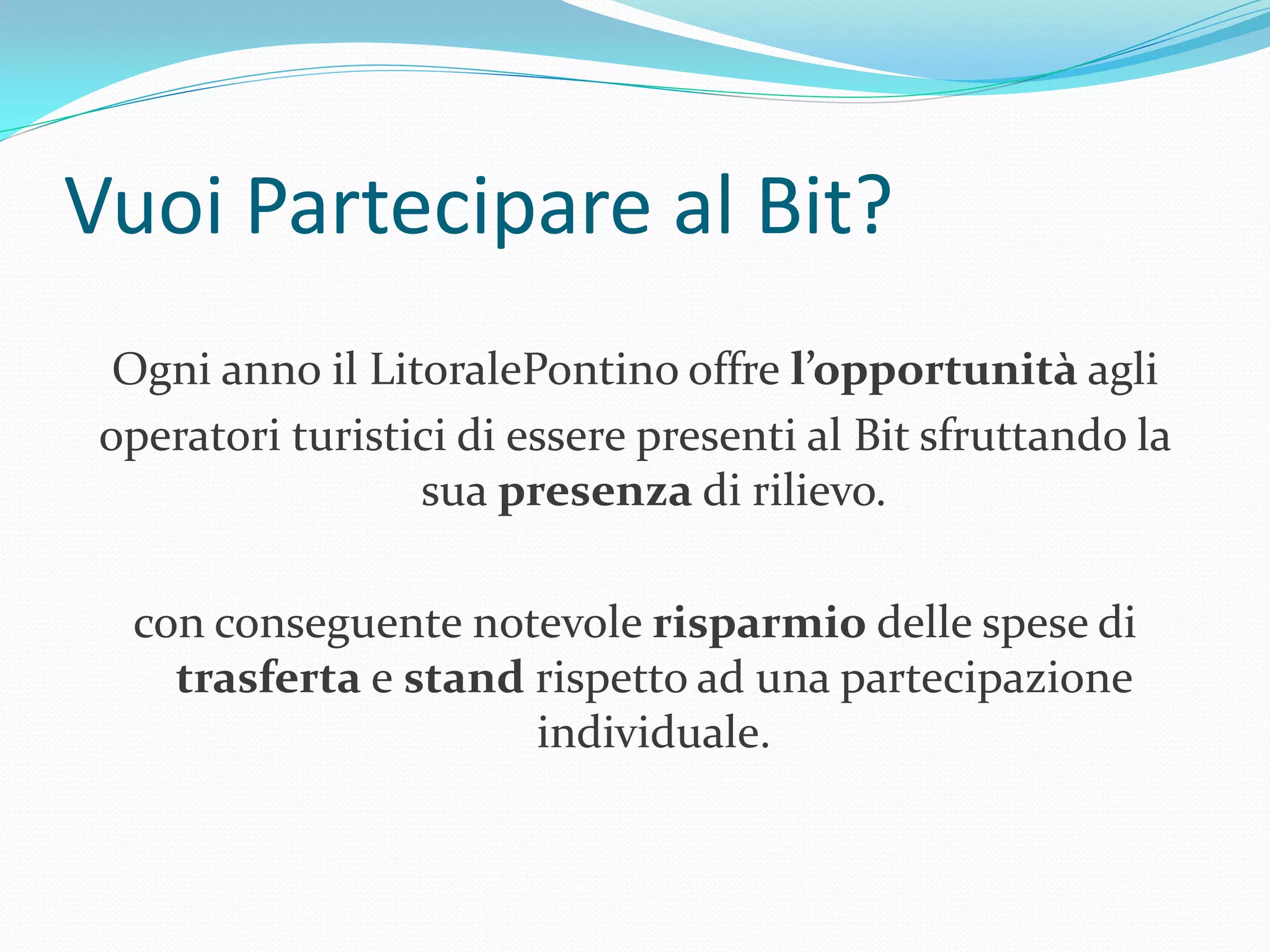 Vuoi Partecipare al Bit?
  Ogni anno il LitoralePontino offre l’opportunità agli
 operatori turistici di essere presenti al Bit sfruttando la
                  sua presenza di rilievo.

  con conseguente notevole risparmio delle spese di
    trasferta e stand rispetto ad una partecipazione
                      individuale.
 