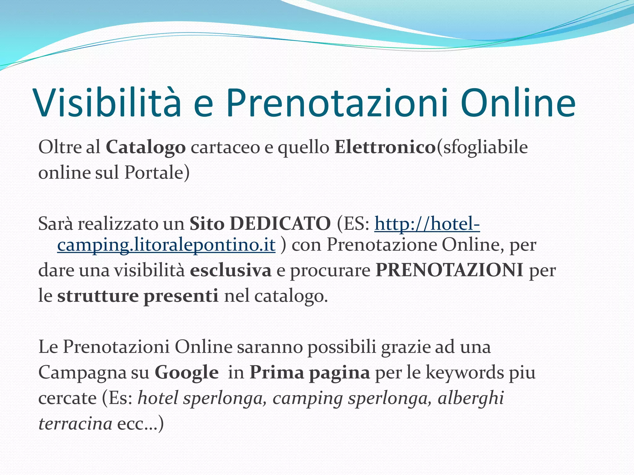 Visibilità e Prenotazioni Online
Oltre al Catalogo cartaceo e quello Elettronico(sfogliabile
online sul Portale)

Sarà realizzato un Sito DEDICATO (ES: http://hotel-
   camping.litoralepontino.it ) con Prenotazione Online, per
dare una visibilità esclusiva e procurare PRENOTAZIONI per
le strutture presenti nel catalogo.

Le Prenotazioni Online saranno possibili grazie ad una
Campagna su Google in Prima pagina per le keywords piu
cercate (Es: hotel sperlonga, camping sperlonga, alberghi
terracina ecc…)
 