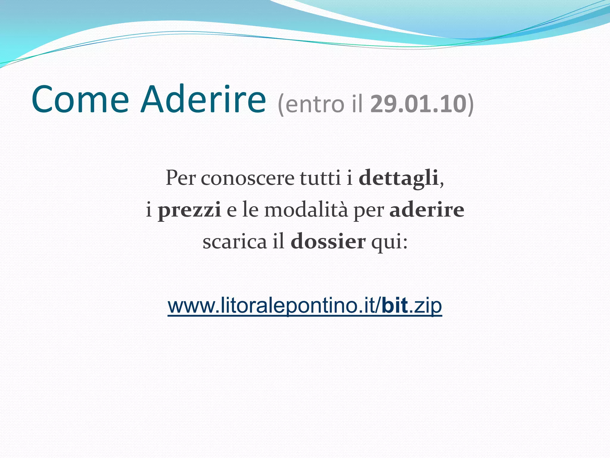 Come Aderire (entro il 29.01.10)
           Per conoscere tutti i dettagli,
        i prezzi e le modalità per aderire
               scarica il dossier qui:

          www.litoralepontino.it/bit.zip
 