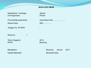BUKU KAS UMUM
Departemen / Lembaga
Unit Organisasi

:Agama
:Pendis

Provinsi/Kabupaten/Kota

:Jawa Barat /Kab. ………………..

Satuan Kerja

:MIS..................

Tanggal, No. SP DIPA

:

Revisi ke :
Tahun Anggaran
KPPN

1
:2013
:Bandung

Mengetahui

Bandung. 03 Januari

Kepala Madrasah

Bendahara Bos

2013

 