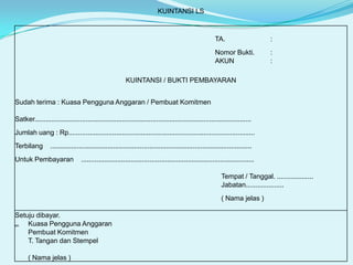 KUINTANSI LS

TA.

:

Nomor Bukti.
AKUN

:
:

KUINTANSI / BUKTI PEMBAYARAN
Sudah terima : Kuasa Pengguna Anggaran / Pembuat Komitmen
Satker..................................................................................................................
Jumlah uang : Rp..................................................................................................

Terbilang

..........................................................................................................

Untuk Pembayaran

...........................................................................................
Tempat / Tanggal. ...................
Jabatan....................
( Nama jelas )

Setuju dibayar.
Kuasa Pengguna Anggaran
an.
Pembuat Komitmen
T. Tangan dan Stempel
( Nama jelas )

 