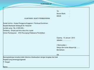 KUINTANSI UP

TA.

:

Nomor Bukti.

:

AKUN

:

KUINTANSI / BUKTI PEMBAYARAN
Sudah terima : Kuasa Pengguna Anggaran / Pembuat Komitmen
Kepala Madrasah Ibtidaiyah Al- Hasanah
Jumlah uang : Rp. 4.500.000,Terbilang Empat juta lima ratus ribu rupiah
Untuk Pembayaran

ATK Penunjang Pelaksana Pendidikan
Ciparay, 10 Januari 2013
Jabatan....................
( Nama jelas )
Setuju dan lunas dibayar tgl.........
Bendahara
Siti

Barang/pekrjaan tersebut telah diterima /diselesaikan dengan lengkap dan baik
Pejabat yang bertanggungjawab
T. Tangan
Nama

 