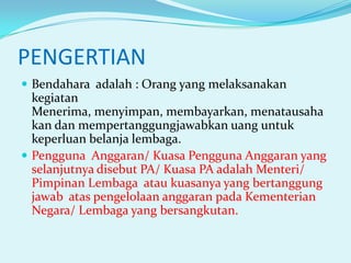 PENGERTIAN
 Bendahara adalah : Orang yang melaksanakan

kegiatan
Menerima, menyimpan, membayarkan, menatausaha
kan dan mempertanggungjawabkan uang untuk
keperluan belanja lembaga.
 Pengguna Anggaran/ Kuasa Pengguna Anggaran yang
selanjutnya disebut PA/ Kuasa PA adalah Menteri/
Pimpinan Lembaga atau kuasanya yang bertanggung
jawab atas pengelolaan anggaran pada Kementerian
Negara/ Lembaga yang bersangkutan.

 