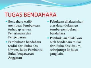 TUGAS BENDAHARA
 Bendahara wajib

 Pebukuan dilaksanakan

membuat Pembukuan
terhadap semua
Penerimaan dan
Pengeluaran
 Pembukuan bendahara
terdiri dari Buku Kas
Umum, Buku Pembantu,
Buku Pengawasan
Anggaran

atas dasar dokumen
sumber pembukuan
bendahara
 Pembukuan dilakukan
oleh bendahara mulai
dari Buku Kas Umum,
selanjutnya ke buku
yang lain.

 