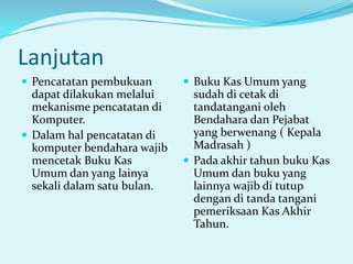 Lanjutan
 Pencatatan pembukuan

 Buku Kas Umum yang

dapat dilakukan melalui
mekanisme pencatatan di
Komputer.
 Dalam hal pencatatan di
komputer bendahara wajib
mencetak Buku Kas
Umum dan yang lainya
sekali dalam satu bulan.

sudah di cetak di
tandatangani oleh
Bendahara dan Pejabat
yang berwenang ( Kepala
Madrasah )
 Pada akhir tahun buku Kas
Umum dan buku yang
lainnya wajib di tutup
dengan di tanda tangani
pemeriksaan Kas Akhir
Tahun.

 