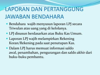 LAPORAN DAN PERTANGGUNG
JAWABAN BENDAHARA
 Bendahara wajib menyusun laporan LPJ secara

Triwulan atas uang yang di kelolanya.
 LPJ disusun berdasarkan atas Buku Kas Umum.
 Laporan LPJ wajib melampirkan Rekening
Koran/Rekening pada saat penutupan Kas.
 Dalam LPJ harus memuat informasi saldo
awal, penambahan, pengurangan dan saldo akhir dari
buku-buku pembantu.

 