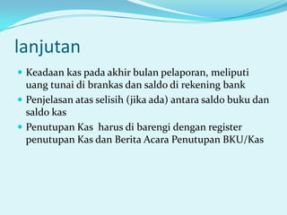lanjutan
 Keadaan kas pada akhir bulan pelaporan, meliputi

uang tunai di brankas dan saldo di rekening bank
 Penjelasan atas selisih (jika ada) antara saldo buku dan
saldo kas
 Penutupan Kas harus di barengi dengan register
penutupan Kas dan Berita Acara Penutupan BKU/Kas

 