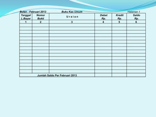 Bulan : Februari 2013
Tanggal
Nomor
L.Bayar
Bukti
1
2

Buku Kas Umum
Uraian
3

Jumlah Saldo Per Februari 2013

Debet
Rp.
4

Kredit
Rp.
5

Halaman 1
Saldo
Rp.
6

 