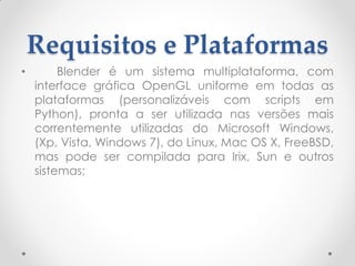 Requisitos e Plataformas
• Blender é um sistema multiplataforma, com
interface gráfica OpenGL uniforme em todas as
plataformas (personalizáveis com scripts em
Python), pronta a ser utilizada nas versões mais
correntemente utilizadas do Microsoft Windows,
(Xp, Vista, Windows 7), do Linux, Mac OS X, FreeBSD,
mas pode ser compilada para Irix, Sun e outros
sistemas;
 