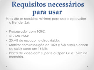 Requisitos necessários
para usar
Estes são os requisitos mínimos para usar e aproveitar
o Blender 2.6:
• Processador com 1GHZ;
• 512 MB RAM;
• 20 MB de espaço no disco rígido;
• Monitor com resolução de 1024 x 768 pixels e capaz
de exibir cores em 16 bits;
• Placa de vídeo com suporte a Open GL e 16MB de
memória.
 