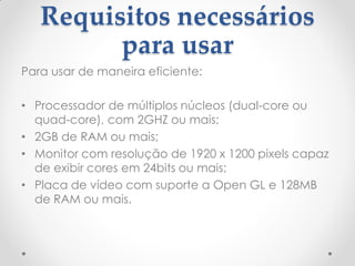 Requisitos necessários
para usar
Para usar de maneira eficiente:
• Processador de múltiplos núcleos (dual-core ou
quad-core), com 2GHZ ou mais;
• 2GB de RAM ou mais;
• Monitor com resolução de 1920 x 1200 pixels capaz
de exibir cores em 24bits ou mais;
• Placa de vídeo com suporte a Open GL e 128MB
de RAM ou mais.
 