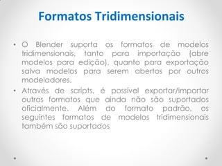 Formatos Tridimensionais
• O Blender suporta os formatos de modelos
tridimensionais, tanto para importação (abre
modelos para edição), quanto para exportação
salva modelos para serem abertos por outros
modeladores.
• Através de scripts, é possível exportar/importar
outros formatos que ainda não são suportados
oficialmente. Além do formato padrão, os
seguintes formatos de modelos tridimensionais
também são suportados
 