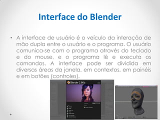 Interface do Blender
• A interface de usuário é o veículo da interação de
mão dupla entre o usuário e o programa. O usuário
comunica-se com o programa através do teclado
e do mouse, e o programa lê e executa os
comandos. A interface pode ser dividida em
diversas áreas da janela, em contextos, em painéis
e em botões (controles).
 