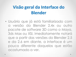 Visão geral da Interface do
Blender
• Usuário que já está familiarizado com
a versão do Blender 2.4x ou outro
pacote de software 3D como o Maya,
3ds Max ou XSI, imediatamente notará
que a partir das versões do Blender 2.5
e da 2.6 em diante, a interface é um
pouco diferente daquelas que estão
acostumado a ver.
 