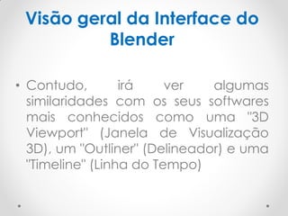 Visão geral da Interface do
Blender
• Contudo, irá ver algumas
similaridades com os seus softwares
mais conhecidos como uma "3D
Viewport" (Janela de Visualização
3D), um "Outliner" (Delineador) e uma
"Timeline" (Linha do Tempo)
 