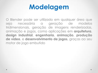 Modelagem
O Blender pode ser utilizado em qualquer área que
seja necessária a geração de modelos
tridimensionais, geração de imagens renderizadas,
animação e jogos, como aplicações em arquitetura,
design industrial, engenharia, animação, produção
de vídeo, e desenvolvimento de jogos, graças ao seu
motor de jogo embutido
 