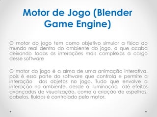 Motor de Jogo (Blender
Game Engine)
O motor do jogo tem como objetivo simular a física do
mundo real dentro do ambiente do jogo, o que acaba
deixando todas as interações mais complexas a cargo
desse software
O motor do jogo é a alma de uma animação interativa,
pois é essa parte do software que controla e permite a
interação dos objetos no jogo. Tudo que envolve a
interação no ambiente, desde a iluminação até efeitos
avançados de visualização, como a criação de espelhos,
cabelos, fluidos é controlado pelo motor.
 