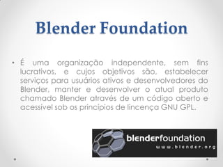 Blender Foundation
• É uma organização independente, sem fins
lucrativos, e cujos objetivos são, estabelecer
serviços para usuários ativos e desenvolvedores do
Blender, manter e desenvolver o atual produto
chamado Blender através de um código aberto e
acessível sob os princípios de lincença GNU GPL.
 