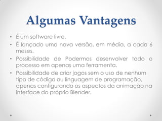 Algumas Vantagens
• É um software livre.
• É lançado uma nova versão, em média, a cada 6
meses.
• Possibilidade de Podermos desenvolver todo o
processo em apenas uma ferramenta.
• Possibilidade de criar jogos sem o uso de nenhum
tipo de código ou linguagem de programação,
apenas configurando os aspectos da animação na
interface do próprio Blender.
 