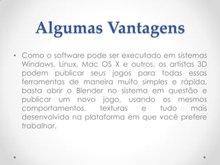 Algumas Vantagens
• Como o software pode ser executado em sistemas
Windows, Linux, Mac OS X e outros, os artistas 3D
podem publicar seus jogos para todas essas
ferramentas de maneira muito simples e rápida,
basta abrir o Blender no sistema em questão e
publicar um novo jogo, usando os mesmos
comportamentos, texturas e tudo mais
desenvolvido na plataforma em que você prefere
trabalhar.
 