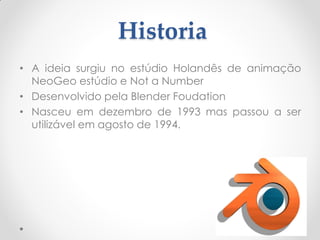 Historia
• A ideia surgiu no estúdio Holandês de animação
NeoGeo estúdio e Not a Number
• Desenvolvido pela Blender Foudation
• Nasceu em dezembro de 1993 mas passou a ser
utilizável em agosto de 1994.
 