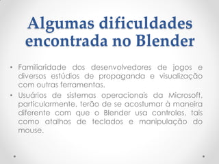 Algumas dificuldades
encontrada no Blender
• Familiaridade dos desenvolvedores de jogos e
diversos estúdios de propaganda e visualização
com outras ferramentas.
• Usuários de sistemas operacionais da Microsoft,
particularmente, terão de se acostumar à maneira
diferente com que o Blender usa controles, tais
como atalhos de teclados e manipulação do
mouse.
 