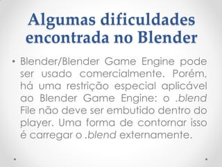 Algumas dificuldades
encontrada no Blender
• Blender/Blender Game Engine pode
ser usado comercialmente. Porém,
há uma restrição especial aplicável
ao Blender Game Engine: o .blend
File não deve ser embutido dentro do
player. Uma forma de contornar isso
é carregar o .blend externamente.
 