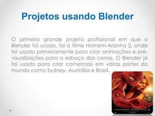 Projetos usando Blender
O primeiro grande projeto profissional em que o
Blender foi usado, foi o filme Homem-Aranha 2, onde
foi usado primeiramente para criar animações e pré-
visualizações para o esboço das cenas. O Blender já
foi usado para criar comerciais em várias partes do
mundo como Sydney, Austrália e Brasil.
 