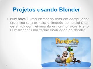 Projetos usando Blender
• Plumíferos É uma animação feita em computador
argentina e, a primeira animação comercial à ser
desenvolvida inteiramente em um software livre, o
PlumiBlender, uma versão modificada do Blender.
 
