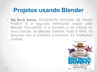 Projetos usando Blender
• Big Buck Bunny, inicialmente intitulado de Peach
Project, é a segunda animação criada pela
Blender Foundation e a primeira a ser criada no
novo estúdio do Blender Institute. Todo o filme, foi
lançado sob a Creative Commons 3.0 Attribution
License.
 
