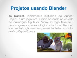 Projetos usando Blender
• Yo Frankie!, inicialmente intitulado de Apricot
Project, é um jogo livre, criado baseado no enredo
da animação Big Buck Bunny. O jogo teve seus
personagens, cenários e lógica criados no Blender,
e a renderização em tempo-real foi feita no motor
gráfico Crystal Space.
 
