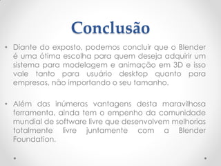 Conclusão
• Diante do exposto, podemos concluir que o Blender
é uma ótima escolha para quem deseja adquirir um
sistema para modelagem e animação em 3D e isso
vale tanto para usuário desktop quanto para
empresas, não importando o seu tamanho.
• Além das inúmeras vantagens desta maravilhosa
ferramenta, ainda tem o empenho da comunidade
mundial de software livre que desenvolvem melhorias
totalmente livre juntamente com a Blender
Foundation.
 