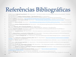 Referências Bibliográficas
1. AGUIAR, Aryanneh. [Blender] Porque Blender?. 2008. Disponível em: < http://forum.imasters.com.br/topic/284937-blender-porque-blender/ >. Acessado
em 12 de abril de 2013.
2. ALICANTEPARANINOS. Plumiferos Aventuras Voladoras - Cines Oden Elche a 2€. 2013. Disponível em: <
http://alicanteparaninos.blogspot.com.br/2013/04/plumiferos-aventuras-voladoras-cines.html>. Acessado em 9 de maio de 2013.
3. BLENDER. A Interface. Disponível em: < http://wiki.blender.org/index.php/Doc:PT/2.4/Manual/Interface >. Acessado em 25 de abril de 2013.
4. BLENDER. Introdução a Game Engine do Blender. Disponível em: < http://wiki.blender.org/index.php/Doc:PT/2.4/Manual/Game_Engine >. Acessado em:
27 de abril de 2013.
5. BLENDER.ORG. História do Blender. Disponível em: < http://wiki.blender.org/index.php/Doc:PT/2.4/Manual/Introduction/History >. Acessado em 27 de abril
de 2013.
6. BLENDER.ORG. Iniciando o Blender pela primeira vez. Disponível em: < http://wiki.blender.org/index.php/Doc:PT/2.6/Manual/Interface >Acessado em: 28
de abril de 2013.
7. BRITO, Allan. Blender 3D. Jogos e Animações Interativas. 2011. Disponível em: <
http://www.novateceditora.com.br/livros/blender_3d/capitulo9788575222805.pdf >. Acesso em: 13 de abril de 2013.
8. CCVTEAM. Introdução ao Blender. Disponível em: < http://www.ccvteam.net/forum/showthread.php?25946-Blender-Introdu%E7%E3o-ao-
Blender&p=242919 >. Acessado em: 26 de abril de 2013.
9. FLUFF , Random. Big Big Buck Bunny. 2008. Disponível em: < http://www.bigbuckbunny.org/index.php/category/random-fluff/ >. Acessado em 9 de maio
de 2013.
10. KARPICIUS. Elephants Dream: comunicación o la falta de esta. 2007. Disponível em: < http://karpicius.freeflux.net/blog/archive/2007/04/25/elephants-
dream-comunicacion-o-la-falta-de-esta.html>. Acessado em 9 de maio de 2013.
11. MARTINS, Vinicius. O que é modelagem 3D?. 2012. Disponível em: < http://www.desenhodg.com/2012/08/modelagem-3d.html >. Acessado em 27 de
abril de 2013.
12. MORAES, Cícero. Blender 3D 2.5: tutorial para iniciantes, partes 1 a 8. 2011. Disponível em: < http://www.hardware.com.br/tutoriais/novo-blender3d-
iniciantes/ >. Acessado em: 21 de abril de 2013.
13. OFICINADANET. Blender o que é?. 2010. Disponível em: <http://www.oficinadanet.com.br/artigo/criacao_3d/blender_o_que_e>. Acessado em 1 de maio
de 2013.
14. PONTE, Adriano. Sintel: The Durian Legendado. 2011. Disponível em: <http://blender3d.adrianoponte.com/2011/06/20/sintel-the-durian-legendado/>.
Acessado em 9 de maio de 2013.
15. RANGEL, Diego. Por que usar a game engine do Blender?. 2008. Disponível em: < http://diegorangel.wordpress.com/2008/04/03/por-que-usar-a-game-
engine-do-blender/ >. Acessado em: 13 de abril de 2013.
16. RENATO, J. A. D. Blender 3D - Programa p/ Modelagem, Animação ou Desenho Animado 3D. Disponível em: < http://www.jrrio.com.br/software/blender-
3d.html >. Acessado em: 20 de abril de 2013.
17. WIKIBOOKS.ORG. Tornando-se profissional em Blender 3D/Telas. Disponível em: < http://pt.wikibooks.org/wiki/Tornando-
se_profissional_em_Blender_3D/Telas >. Acessado em 27 de abril de 2013.
18. WIKIPEDIA. Blender. Disponível em: < http://pt.wikipedia.org/wiki/Blender >. 2013. Acessado em: 20 de abril de 2013.
19. YO FRANKIE. Yo Frankie!. 2008. Disponível em: <http://www.yofrankie.org/wp-content/uploads/2008/10/yofrankie1.jpg>. Acessado em: 9 de maio de
2013.
 