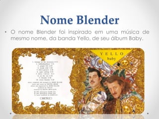 Nome Blender
• O nome Blender foi inspirado em uma música de
mesmo nome, da banda Yello, de seu álbum Baby.
 