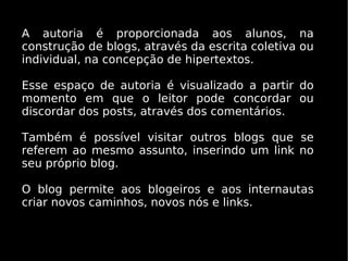 A autoria é proporcionada aos alunos, na
construção de blogs, através da escrita coletiva ou
individual, na concepção de hipertextos.

Esse espaço de autoria é visualizado a partir do
momento em que o leitor pode concordar ou
discordar dos posts, através dos comentários.

Também é possível visitar outros blogs que se
referem ao mesmo assunto, inserindo um link no
seu próprio blog.

O blog permite aos blogeiros e aos internautas
criar novos caminhos, novos nós e links.
 