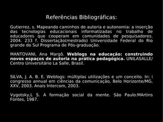 Referências Bibliográficas:
Gutierrez, s. Mapeando caminhos de autoria e autonomia: a inserção
das tecnologias educacionais informatizadas no trabalho de
educadores que cooperam em comunidades de pesquisadores.
2004. 233 f. Dissertação(mestrado) Universidade Federal do Rio
grande do Sul Programa de Pós-graduação.

MANTOVANI, Ana Margô. Weblogs na educação: construindo
novos espaços de autoria na prática pedagógica. UNILASALLE/
Centro Universitário La Salle, Brasil.


SILVA, J. A. B. E. Weblogs: múltiplas utilizações e um conceito. In: i
congresso annual em ciências da comunicação, Belo Horizonte/MG,
XXV, 2003. Anais Intercom, 2003.

Vygotsky,L S. A formação social da mente. São Paulo:MArtins
Fontes, 1987.
 