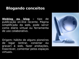 Blogando conceitos

Weblog ou blog - tipo de
publicação on-line recente. Página
simplificada da web, pode servir
como diário virtual ou ferramenta
de uso colaborativo.


Origem: hábito de alguns pioneiros
de logar (entrar, conectar ou
gravar) à web, fazer anotações,
trascrever, comentar pelos espaços
virtuais.
 