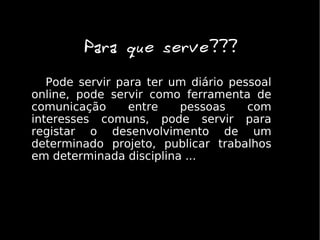 Para que serve???
   Pode servir para ter um diário pessoal
online, pode servir como ferramenta de
comunicação      entre   pessoas     com
interesses comuns, pode servir para
registar o desenvolvimento de um
determinado projeto, publicar trabalhos
em determinada disciplina ....
 